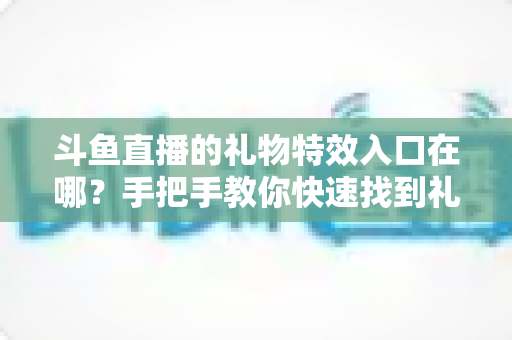 斗鱼直播的礼物特效入口在哪？手把手教你快速找到礼物特效发送位置，玩转直播间互动新体验