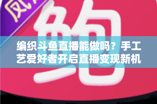 编织斗鱼直播能做吗?手工艺爱好者开启直播变现新机遇的完整指南 编织斗鱼直播能做吗?手工艺爱好者开启直播变现新机遇的完整指南