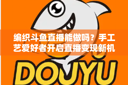 编织斗鱼直播能做吗？手工艺爱好者开启直播变现新机遇的完整指南