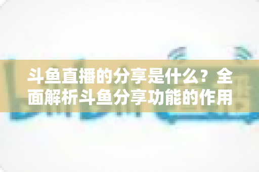 斗鱼直播的分享是什么？全面解析斗鱼分享功能的作用、操作方法与实用技巧