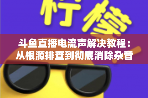 斗鱼直播电流声解决教程:从根源排查到彻底消除杂音的完整指南 斗鱼直播电流声解决教程:从根源排查到彻底消除杂音的完整指南