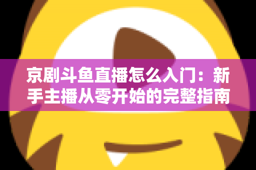 京剧斗鱼直播怎么入门:新手主播从零开始的完整指南 京剧斗鱼直播怎么入门:新手主播从零开始的完整指南