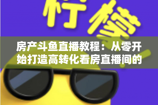 房产斗鱼直播教程：从零开始打造高转化看房直播间的完整指南