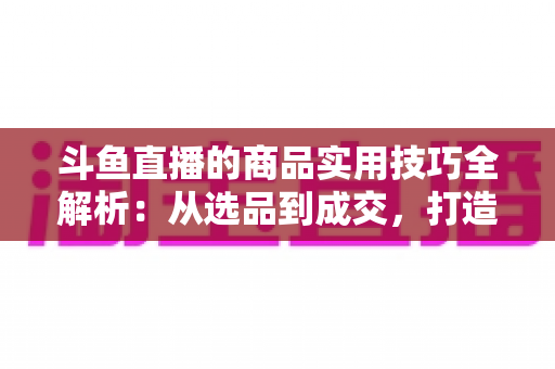斗鱼直播的商品实用技巧全解析：从选品到成交，打造高转化直播间的必备指南