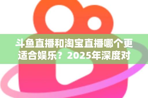 斗鱼直播和淘宝直播哪个更适合娱乐？2025年深度对比解析帮你选对平台
