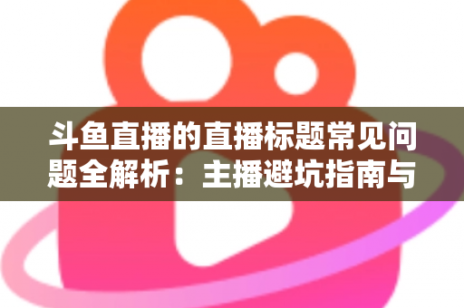斗鱼直播的直播标题常见问题全解析：主播避坑指南与高流量标题优化技巧