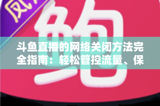 斗鱼直播的网络关闭方法完全指南：轻松管控流量、保护隐私的实用教程