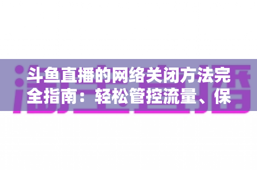 斗鱼直播的网络关闭方法完全指南：轻松管控流量、保护隐私的实用教程