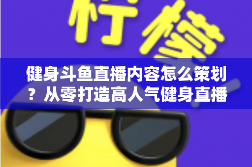 健身斗鱼直播内容怎么策划？从零打造高人气健身直播间的完整实战指南