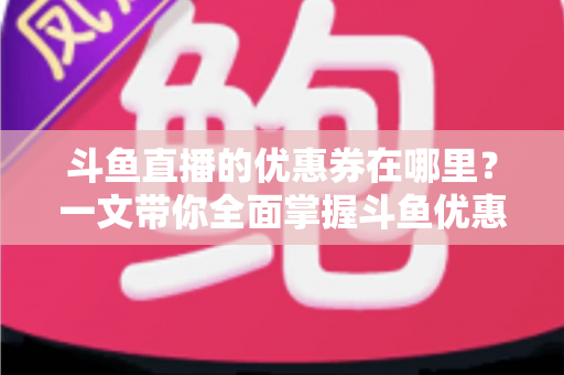 斗鱼直播的优惠券在哪里？一文带你全面掌握斗鱼优惠券的查找、领取与使用技巧