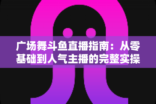 广场舞斗鱼直播指南：从零基础到人气主播的完整实操攻略