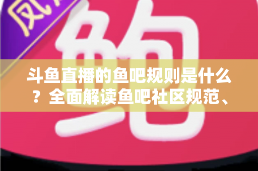 斗鱼直播的鱼吧规则是什么？全面解读鱼吧社区规范、发帖要求与处罚机制，助你玩转斗鱼兴趣社区