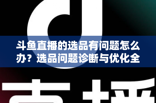 斗鱼直播的选品有问题怎么办？选品问题诊断与优化全攻略