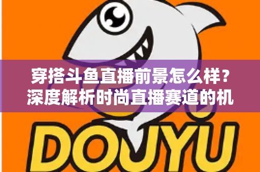 穿搭斗鱼直播前景怎么样？深度解析时尚直播赛道的机遇、挑战与变现路径