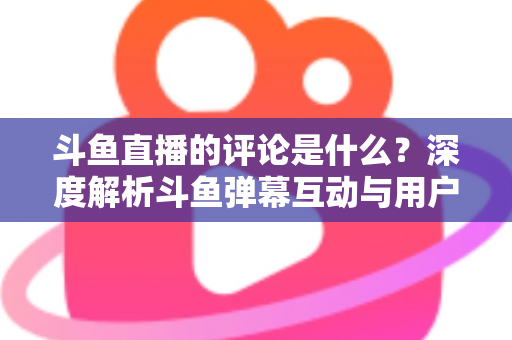 斗鱼直播的评论是什么?深度解析斗鱼弹幕互动与用户真实评价全攻略 斗鱼直播的评论是什么?深度解析斗鱼弹幕互动与用户真实评价全攻略
