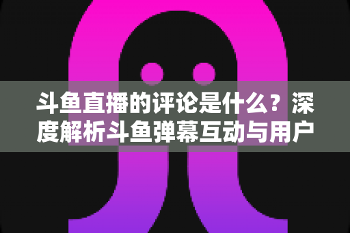 斗鱼直播的评论是什么？深度解析斗鱼弹幕互动与用户真实评价全攻略