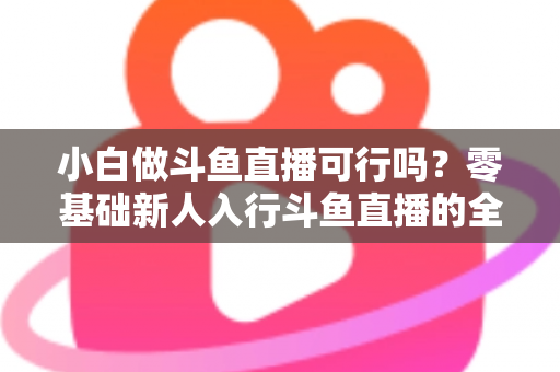 小白做斗鱼直播可行吗?零基础新人入行斗鱼直播的全面解析与实操指南 小白做斗鱼直播可行吗?零基础新人入行斗鱼直播的全面解析与实操指南