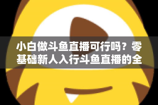 小白做斗鱼直播可行吗?零基础新人入行斗鱼直播的全面解析与实操指南 小白做斗鱼直播可行吗?零基础新人入行斗鱼直播的全面解析与实操指南