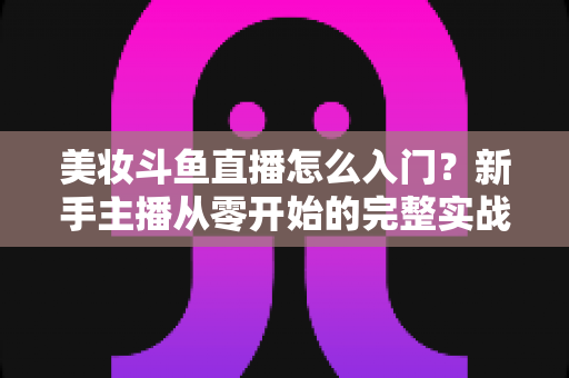 美妆斗鱼直播怎么入门？新手主播从零开始的完整实战指南与涨粉变现技巧