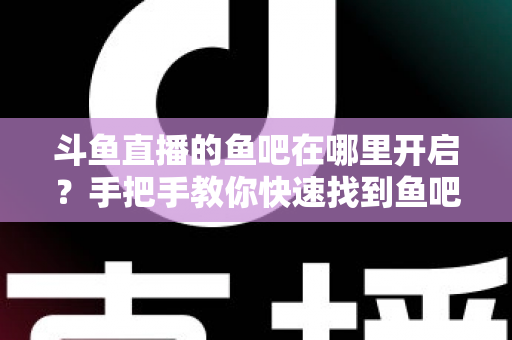 斗鱼直播的鱼吧在哪里开启？手把手教你快速找到鱼吧入口并玩转斗鱼社区功能