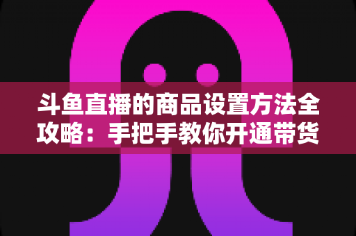 斗鱼直播的商品设置方法全攻略：手把手教你开通带货权限、上架商品并提升直播间转化率