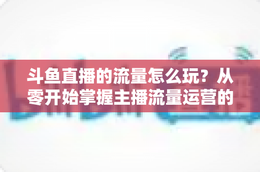 斗鱼直播的流量怎么玩？从零开始掌握主播流量运营的实战指南与增长秘籍