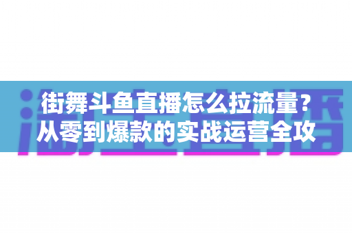 街舞斗鱼直播怎么拉流量?从零到爆款的实战运营全攻略 街舞斗鱼直播怎么拉流量?从零到爆款的实战运营全攻略
