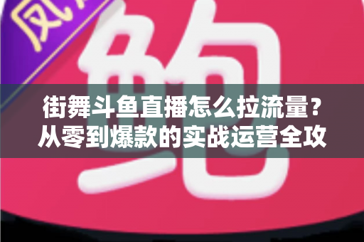 街舞斗鱼直播怎么拉流量?从零到爆款的实战运营全攻略 街舞斗鱼直播怎么拉流量?从零到爆款的实战运营全攻略