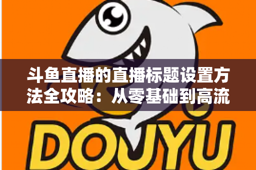 斗鱼直播的直播标题设置方法全攻略：从零基础到高流量标题的实操指南