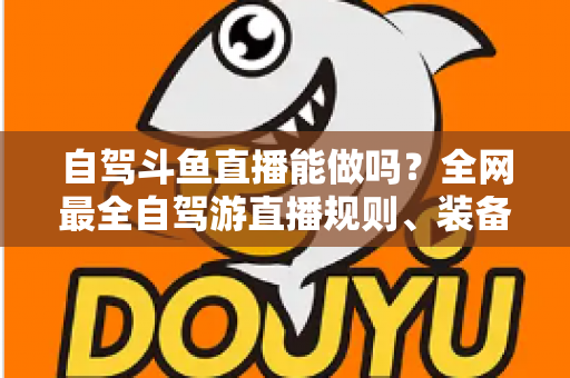 自驾斗鱼直播能做吗?全网最全自驾游直播规则、装备与变现攻略一览 自驾斗鱼直播能做吗?全网最全自驾游直播规则、装备与变现攻略一览