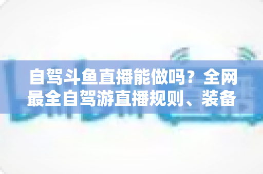自驾斗鱼直播能做吗?全网最全自驾游直播规则、装备与变现攻略一览 自驾斗鱼直播能做吗?全网最全自驾游直播规则、装备与变现攻略一览
