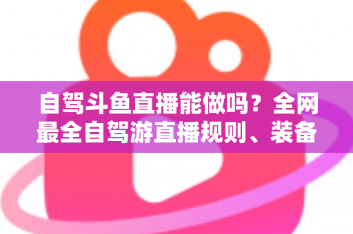 自驾斗鱼直播能做吗?全网最全自驾游直播规则、装备与变现攻略一览 自驾斗鱼直播能做吗?全网最全自驾游直播规则、装备与变现攻略一览