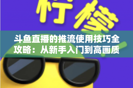 斗鱼直播的推流使用技巧全攻略：从新手入门到高画质的完整实战指南