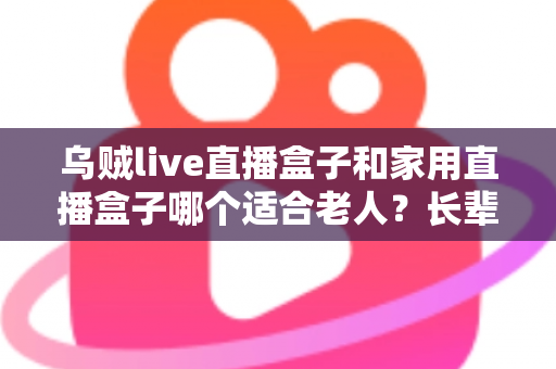 乌贼live直播盒子和家用直播盒子哪个适合老人?长辈观影设备选购全攻略 乌贼live直播盒子和家用直播盒子哪个适合老人?长辈观影设备选购全攻略