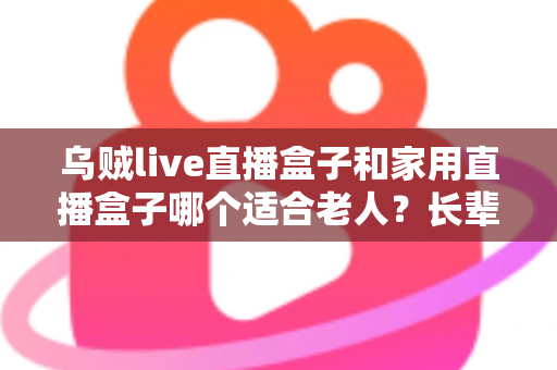乌贼live直播盒子和家用直播盒子哪个适合老人?长辈观影设备选购全攻略 乌贼live直播盒子和家用直播盒子哪个适合老人?长辈观影设备选购全攻略