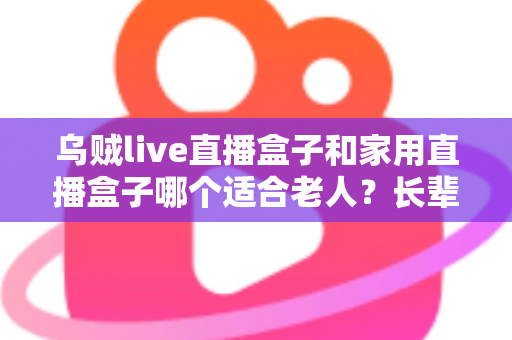 乌贼live直播盒子和家用直播盒子哪个适合老人？长辈观影设备选购全攻略