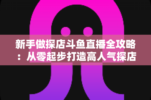 新手做探店斗鱼直播全攻略：从零起步打造高人气探店直播间的实战指南