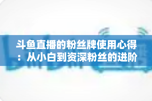 斗鱼直播的粉丝牌使用心得:从小白到资深粉丝的进阶指南 斗鱼直播的粉丝牌使用心得:从小白到资深粉丝的进阶指南