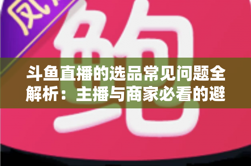 斗鱼直播的选品常见问题全解析：主播与商家必看的避坑指南与实战策略