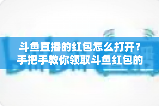 斗鱼直播的红包怎么打开?手把手教你领取斗鱼红包的完整攻略 斗鱼直播的红包怎么打开?手把手教你领取斗鱼红包的完整攻略