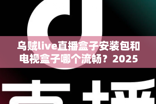 乌贼live直播盒子安装包和电视盒子哪个流畅？2025流畅度深度对比与实用选购指南