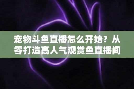 宠物斗鱼直播怎么开始?从零打造高人气观赏鱼直播间的完整新手指南 宠物斗鱼直播怎么开始?从零打造高人气观赏鱼直播间的完整新手指南