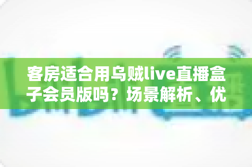 客房适合用乌贼live直播盒子会员版吗？场景解析、优劣势与实用建议全指南