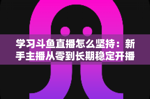 学习斗鱼直播怎么坚持：新手主播从零到长期稳定开播的实战指南