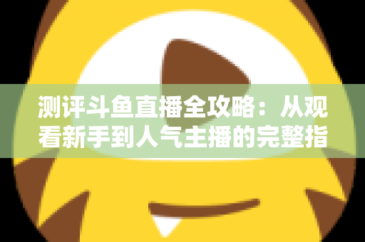 测评斗鱼直播全攻略：从观看新手到人气主播的完整指南