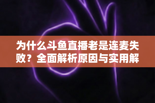 为什么斗鱼直播老是连麦失败？全面解析原因与实用解决方案指南