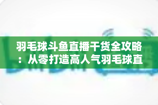 羽毛球斗鱼直播干货全攻略：从零打造高人气羽毛球直播间的实战秘籍