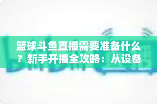 篮球斗鱼直播需要准备什么？新手开播全攻略：从设备到技能一站式指南