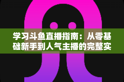 学习斗鱼直播指南:从零基础新手到人气主播的完整实战教程 学习斗鱼直播指南:从零基础新手到人气主播的完整实战教程