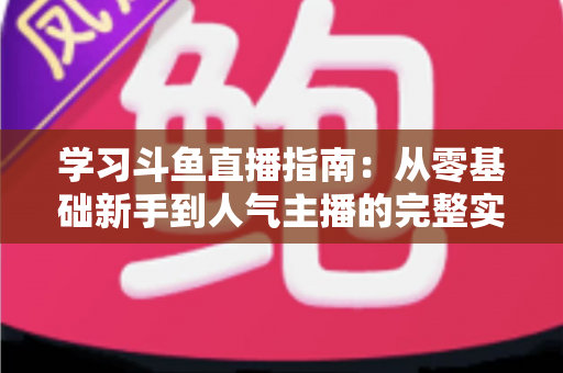 学习斗鱼直播指南:从零基础新手到人气主播的完整实战教程 学习斗鱼直播指南:从零基础新手到人气主播的完整实战教程